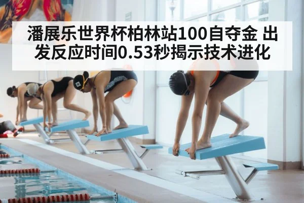 潘展乐世界杯柏林站100自夺金 出发反应时间0.53秒揭示技术进化