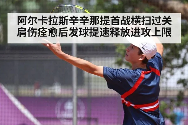 阿尔卡拉斯辛辛那提首战横扫过关 肩伤痊愈后发球提速释放进攻上限
